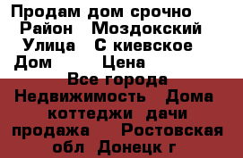 Продам дом срочно!!! › Район ­ Моздокский › Улица ­ С.киевское  › Дом ­ 22 › Цена ­ 650 000 - Все города Недвижимость » Дома, коттеджи, дачи продажа   . Ростовская обл.,Донецк г.